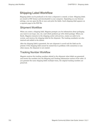 Shipping Label Workflow CHAPTER 51:  Shipping Labels
722 Magento Community Edition User Guide, Version 1.9.2.1
Shipping Label Workflow
Shipping labels can be produced at the time a shipment is created, or later. Shipping labels
are stored in PDF format and downloaded to your computer. Depending on your browser
settings, you can open the file at once and print the labels. Each shipping label appears on
a separate page in the PDF file.
Shipment Workflow
When you create a shipping label, Magento prompts you for information about packaging
you want to use (type, size, etc.) and which products go with which package. When you
finish, Magento connects to the shipping carrier web-services, creates an order in its
system, and receives the shipping label for the shipment. The tracking number(s) are also
received and added in the Admin.
After the shipping label is generated, the new shipment is saved and the label can be
printed. If the shipping label cannot be created due to problems with connection or any
other reason, the shipment is not created.
Tracking Number Workflow
Magento receives the tracking numbers related to the shipment when labels are generated.
and inserts the numbers into the Shipping and Tracking Information section of the order. If
you generate the same shipping labels multiple times, the original tracking numbers are
preserved.
 