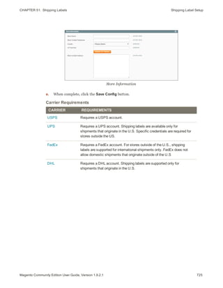 CHAPTER 51:  Shipping Labels Shipping Label Setup
Store Information
e. When complete, click the Save Config button.
CARRIER REQUIREMENTS
USPS Requires a USPS account.
UPS Requires a UPS account. Shipping labels are available only for
shipments that originate in the U.S. Specific credentials are required for
stores outside the US.
FedEx Requires a FedEx account. For stores outside of the U.S., shipping
labels are supported for international shipments only. FedEx does not
allow domestic shipments that originate outside of the U.S
DHL Requires a DHL account. Shipping labels are supported only for
shipments that originate in the U.S.
Carrier Requirements
725Magento Community Edition User Guide, Version 1.9.2.1
 