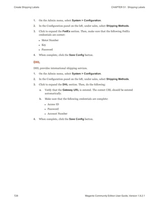 Create Shipping Labels CHAPTER 51:  Shipping Labels
728 Magento Community Edition User Guide, Version 1.9.2.1
1. On the Admin menu, select System > Configuration.
2. In the Configuration panel on the left, under sales, select Shipping Methods.
3. Click to expand the FedEx section. Then, make sure that the following FedEx
credentials are correct:
l Meter Number
l Key
l Password
4. When complete, click the Save Config button.
DHL
DHL provides international shipping services.
1. On the Admin menu, select System > Configuration.
2. In the Configuration panel on the left, under sales, select Shipping Methods.
3. Click to expand the DHL section. Then, do the following:
a. Verify that the Gateway URL is entered. The correct URL should be entered
automatically.
b. Make sure that the following credentials are complete:
l Access ID
l Password
l Account Number
4. When complete, click the Save Config button.
 