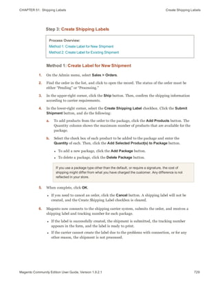 CHAPTER 51:  Shipping Labels Create Shipping Labels
Step 3: Create Shipping Labels
Process Overview:
Method 1: Create Label for New Shipment
Method 2: Create Label for Existing Shipment
Method 1: Create Label for New Shipment
1. On the Admin menu, select Sales > Orders.
2. Find the order in the list, and click to open the record. The status of the order must be
either “Pending” or “Processing.”
3. In the upper-right corner, click the Ship button. Then, confirm the shipping information
according to carrier requirements.
4. In the lower-right corner, select the Create Shipping Label checkbox. Click the Submit
Shipment button, and do the following:
a. To add products from the order to the package, click the Add Products button. The
Quantity column shows the maximum number of products that are available for the
package.
b. Select the check box of each product to be added to the package and enter the
Quantity of each. Then, click the Add Selected Product(s) to Package button.
l To add a new package, click the Add Package button.
l To delete a package, click the Delete Package button.
If you use a package type other than the default, or require a signature, the cost of
shipping might differ from what you have charged the customer. Any difference is not
reflected in your store.
5. When complete, click OK.
l If you need to cancel an order, click the Cancel button. A shipping label will not be
created, and the Create Shipping Label checkbox is cleared.
6. Magento now connects to the shipping carrier system, submits the order, and receives a
shipping label and tracking number for each package.
l If the label is successfully created, the shipment is submitted, the tracking number
appears in the form, and the label is ready to print.
l If the carrier cannot create the label due to the problems with connection, or for any
other reason, the shipment is not processed.
729Magento Community Edition User Guide, Version 1.9.2.1
 