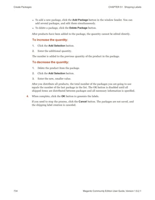 Create Packages CHAPTER 51:  Shipping Labels
734 Magento Community Edition User Guide, Version 1.9.2.1
l To add a new package, click the Add Package button in the window header. You can
add several packages, and edit them simultaneously.
l To delete a package, click the Delete Package button.
After products have been added to the package, the quantity cannot be edited directly.
To increase the quantity:
1. Click the Add Selection button.
2. Enter the additional quantity.
The number is added to the previous quantity of the product in the package.
To decrease the quantity:
1. Delete the product from the package.
2. Click the Add Selection button.
3. Enter the new, smaller value.
After you distribute all products, the total number of the packages you are going to use
equals the number of the last package in the list. The OK button is disabled until all
shipped items are distributed between packages and all necessary information is specified.
4. When complete, click the OK button to generate the labels.
If you need to stop the process, click the Cancel button. The packages are not saved, and
the shipping label creation is canceled.
 