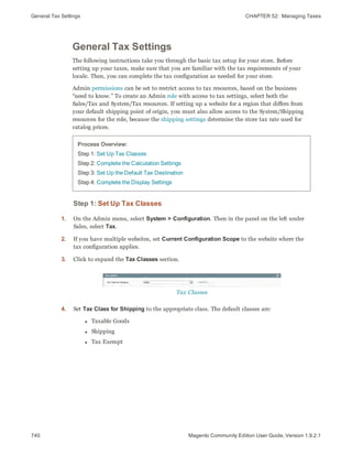 General Tax Settings CHAPTER 52:  Managing Taxes
740 Magento Community Edition User Guide, Version 1.9.2.1
General Tax Settings
The following instructions take you through the basic tax setup for your store. Before
setting up your taxes, make sure that you are familiar with the tax requirements of your
locale. Then, you can complete the tax configuration as needed for your store.
Admin permissions can be set to restrict access to tax resources, based on the business
“need to know.” To create an Admin role with access to tax settings, select both the
Sales/Tax and System/Tax resources. If setting up a website for a region that differs from
your default shipping point of origin, you must also allow access to the System/Shipping
resources for the role, because the shipping settings determine the store tax rate used for
catalog prices.
Process Overview:
Step 1: Set Up Tax Classes
Step 2: Complete the Calculation Settings
Step 3: Set Up the Default Tax Destination
Step 4: Complete the Display Settings
Step 1: Set Up Tax Classes
1. On the Admin menu, select System > Configuration. Then in the panel on the left under
Sales, select Tax.
2. If you have multiple websites, set Current Configuration Scope to the website where the
tax configuration applies.
3. Click to expand the Tax Classes section.
Tax Classes
4. Set Tax Class for Shipping to the appropriate class. The default classes are:
l Taxable Goods
l Shipping
l Tax Exempt
 