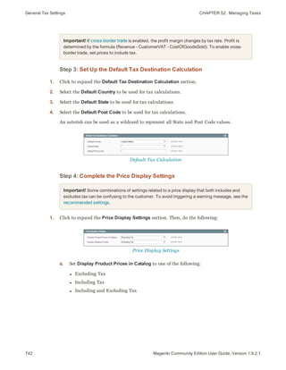 General Tax Settings CHAPTER 52:  Managing Taxes
742 Magento Community Edition User Guide, Version 1.9.2.1
Important! If cross-border trade is enabled, the profit margin changes by tax rate. Profit is
determined by the formula (Revenue - CustomerVAT - CostOfGoodsSold). To enable cross-
border trade, set prices to include tax.
Step 3: Set Up the Default Tax Destination Calculation
1. Click to expand the Default Tax Destination Calculation section.
2. Select the Default Country to be used for tax calculations.
3. Select the Default State to be used for tax calculations.
4. Select the Default Post Code to be used for tax calculations.
An asterisk can be used as a wildcard to represent all State and Post Code values.
Default Tax Calculation
Step 4: Complete the Price Display Settings
Important! Some combinations of settings related to a price display that both includes and
excludes tax can be confusing to the customer. To avoid triggering a warning message, see the
recommended settings.
1. Click to expand the Price Display Settings section. Then, do the following:
Price Display Settings
a. Set Display Product Prices in Catalog to one of the following:
l Excluding Tax
l Including Tax
l Including and Excluding Tax
 
