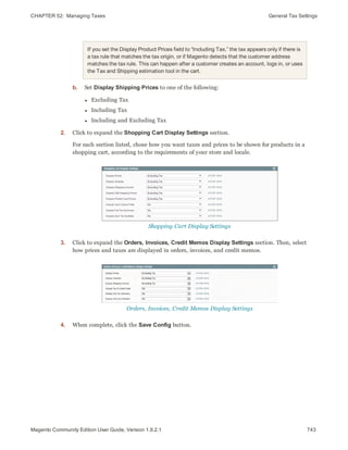 CHAPTER 52:  Managing Taxes General Tax Settings
If you set the Display Product Prices field to “Including Tax,” the tax appears only if there is
a tax rule that matches the tax origin, or if Magento detects that the customer address
matches the tax rule. This can happen after a customer creates an account, logs in, or uses
the Tax and Shipping estimation tool in the cart.
b. Set Display Shipping Prices to one of the following:
l Excluding Tax
l Including Tax
l Including and Excluding Tax
2. Click to expand the Shopping Cart Display Settings section.
For each section listed, chose how you want taxes and prices to be shown for products in a
shopping cart, according to the requirements of your store and locale.
Shopping Cart Display Settings
3. Click to expand the Orders, Invoices, Credit Memos Display Settings section. Then, select
how prices and taxes are displayed in orders, invoices, and credit memos.
Orders, Invoices, Credit Memos Display Settings
4. When complete, click the Save Config button.
743Magento Community Edition User Guide, Version 1.9.2.1
 