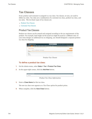 Tax Classes CHAPTER 52:  Managing Taxes
744 Magento Community Edition User Guide, Version 1.9.2.1
Tax Classes
Every product and customer is assigned to a tax class. Tax classes, in turn, are used to
define tax rules. Tax rules are a combination of a customer tax class, product tax class, and
tax rates. The two basic types of tax classes are:
l Product Tax Classes
l Customer Tax Classes
Product Tax Classes
Product tax classes can be created and assigned according to the tax requirements of the
product. For example, food might not be taxed (or might be taxed at a different rate). If
your store charges an additional tax on shipping, you should designate a separate product
tax class for shipping.
Product Tax Classes
To define a product tax class:
1. On the Admin menu, select Sales > Tax > Product Tax Class.
2. In the upper-right corner, click the Add New button.
Product Tax Class Information
3. Enter a Class Name for this tax class.
The new tax class now appears as a Tax Class option for product prices.
4. When complete, click the Save Class button.
 