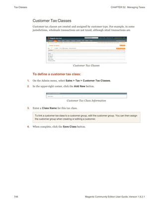 Tax Classes CHAPTER 52:  Managing Taxes
746 Magento Community Edition User Guide, Version 1.9.2.1
Customer Tax Classes
Customer tax classes are created and assigned by customer type. For example, in some
jurisdictions, wholesale transactions are not taxed, although retail transactions are.
Customer Tax Classes
To define a customer tax class:
1. On the Admin menu, select Sales > Tax > Customer Tax Classes.
2. In the upper-right corner, click the Add New button.
Customer Tax Class Information
3. Enter a Class Name for this tax class.
To link a customer tax class to a customer group, edit the customer group. You can then assign
the customer group when creating or editing a customer.
4. When complete, click the Save Class button.
 