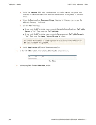 Tax Zones & Rates CHAPTER 52:  Managing Taxes
748 Magento Community Edition User Guide, Version 1.9.2.1
a. In the Tax Identifier field, enter a unique name for this tax. Do not use spaces. This
identifier is not shown in the store if the Tax Titles section is completed, as described
below.
b. Select the location of the Country and State. (Starting in EE 1.13.1, you can use the
wildcard character * for State.)
c. Do one of the following:
l If you want the ZIP or postal code represented as an individual code, set Zip/Post is
Range, to “No.” Then, enter the Zip/Post Code.
l If you want the ZIP or postal code represented as a range, set Zip/Post is Range to
“Yes.” Then, enter the Range From and Range To values.
The wildcard character * can be used to represent all values. For example, 90* means all
ZIP codes from 90000 through 90999.
d. In the Rate Percent field, enter the percentage of tax.
4. In the Tax Titles section, enter a name of this tax for each store view.
Tax Titles
5. When complete, click the Save Rate button.
 