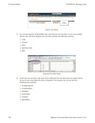 Tax Zones & Rates CHAPTER 52:  Managing Taxes
750 Magento Community Edition User Guide, Version 1.9.2.1
Export Tax Rates
3. In a second instance of OpenOffice Calc, open the new tax rate data, so you can see both,
side by side. The basic Magento tax rate data includes the following columns:
l Code
l Country
l State
l Zip/Post Code
l Rate
Exported Tax Rate Data
4. In the new tax rate data, take note of any additional tax rate data that you might need to
set up in your store before the data is imported. For example, the tax rate data for
California also includes:
l TaxRegionName
l CombinedRate
l StateRate
l CountyRate
l CityRate
l SpecialRate
 