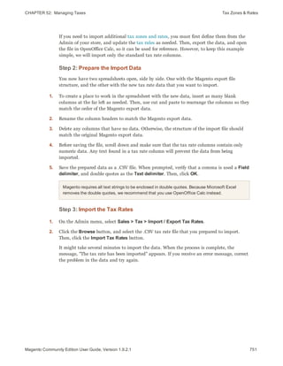 CHAPTER 52:  Managing Taxes Tax Zones & Rates
If you need to import additional tax zones and rates, you must first define them from the
Admin of your store, and update the tax rules as needed. Then, export the data, and open
the file in OpenOffice Calc, so it can be used for reference. However, to keep this example
simple, we will import only the standard tax rate columns.
Step 2: Prepare the Import Data
You now have two spreadsheets open, side by side. One with the Magento export file
structure, and the other with the new tax rate data that you want to import.
1. To create a place to work in the spreadsheet with the new data, insert as many blank
columns at the far left as needed. Then, use cut and paste to rearrange the columns so they
match the order of the Magento export data.
2. Rename the column headers to match the Magento export data.
3. Delete any columns that have no data. Otherwise, the structure of the import file should
match the original Magento export data.
4. Before saving the file, scroll down and make sure that the tax rate columns contain only
numeric data. Any text found in a tax rate column will prevent the data from being
imported.
5. Save the prepared data as a .CSV file. When prompted, verify that a comma is used a Field
delimiter, and double quotes as the Text delimiter. Then, click OK.
Magento requires all text strings to be enclosed in double quotes. Because Microsoft Excel
removes the double quotes, we recommend that you use OpenOffice Calc instead.
Step 3: Import the Tax Rates
1. On the Admin menu, select Sales > Tax > Import / Export Tax Rates.
2. Click the Browse button, and select the .CSV tax rate file that you prepared to import.
Then, click the Import Tax Rates button.
It might take several minutes to import the data. When the process is complete, the
message, "The tax rate has been imported" appears. If you receive an error message, correct
the problem in the data and try again.
751Magento Community Edition User Guide, Version 1.9.2.1
 