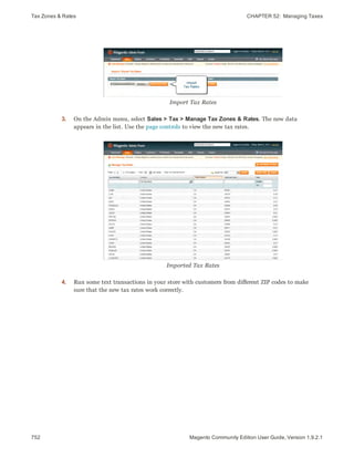 Tax Zones & Rates CHAPTER 52:  Managing Taxes
752 Magento Community Edition User Guide, Version 1.9.2.1
Import Tax Rates
3. On the Admin menu, select Sales > Tax > Manage Tax Zones & Rates. The new data
appears in the list. Use the page controls to view the new tax rates.
Imported Tax Rates
4. Run some text transactions in your store with customers from different ZIP codes to make
sure that the new tax rates work correctly.
 