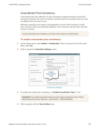 CHAPTER 52:  Managing Taxes Tax Zones & Rates
Cross-Border Price Consistency
Cross-border trade (also referred to as price consistency) supports European Union (EU)
and other merchants who want to maintain consistent prices for customers whose tax rates
are different than the store tax rate.
Merchants operating across regions and geographies can show their customers a single
price. Pricing is clean and uncluttered regardless of tax structures and rates that vary from
country to country.
To use cross-border price consistency, your store must include tax in product prices.
To enable cross-border price consistency:
1. On the Admin menu, select System > Configuration. Then in the panel on the left, under
Sales, select Tax.
2. Click to expand the Calculation Settings section.
Calculation Settings
3. To enable cross-border price consistency, set Enable Cross Border Trade to “Yes.”
Important! If you enable cross-border trade your profit margin changes by tax rate. Profit is
determined by the formula: (Revenue - CustomerVAT - CostOfGoodsSold).
4. When complete, click the Save Config button.
753Magento Community Edition User Guide, Version 1.9.2.1
 