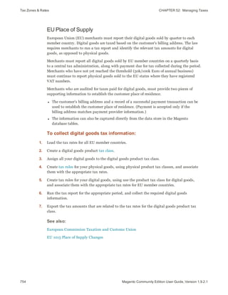Tax Zones & Rates CHAPTER 52:  Managing Taxes
754 Magento Community Edition User Guide, Version 1.9.2.1
EU Place of Supply
European Union (EU) merchants must report their digital goods sold by quarter to each
member country. Digital goods are taxed based on the customer's billing address. The law
requires merchants to run a tax report and identify the relevant tax amounts for digital
goods, as opposed to physical goods.
Merchants must report all digital goods sold by EU member countries on a quarterly basis
to a central tax administration, along with payment due for tax collected during the period.
Merchants who have not yet reached the threshold (50k/100k Euro of annual business)
must continue to report physical goods sold to the EU states where they have registered
VAT numbers.
Merchants who are audited for taxes paid for digital goods, must provide two pieces of
supporting information to establish the customer place of residence.
l The customer’s billing address and a record of a successful payment transaction can be
used to establish the customer place of residence. (Payment is accepted only if the
billing address matches payment provider information.)
l The information can also be captured directly from the data store in the Magento
database tables.
To collect digital goods tax information:
1. Load the tax rates for all EU member countries.
2. Create a digital goods product tax class.
3. Assign all your digital goods to the digital goods product tax class.
4. Create tax rules for your physical goods, using physical product tax classes, and associate
them with the appropriate tax rates.
5. Create tax rules for your digital goods, using use the product tax class for digital goods,
and associate them with the appropriate tax rates for EU member countries.
6. Run the tax report for the appropriate period, and collect the required digital goods
information.
7. Export the tax amounts that are related to the tax rates for the digital goods product tax
class.
See also:
European Commission Taxation and Customs Union
EU 1015 Place of Supply Changes
 