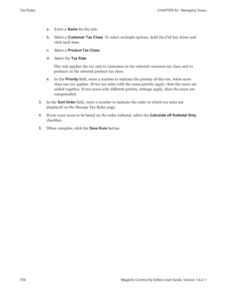 Tax Rules CHAPTER 52:  Managing Taxes
756 Magento Community Edition User Guide, Version 1.9.2.1
a. Enter a Name for the rule.
b. Select a Customer Tax Class. To select multiple options, hold the Ctrl key down and
click each item.
c. Select a Product Tax Class.
d. Select the Tax Rate.
This rule applies the tax rate to customers in the selected customer tax class and to
products in the selected product tax class.
e. In the Priority field, enter a number to indicate the priority of this tax, when more
than one tax applies. If two tax rules with the same priority apply, then the taxes are
added together. If two taxes with different priority settings apply, then the taxes are
compounded.
3. In the Sort Order field, enter a number to indicate the order in which tax rules are
displayed on the Manage Tax Rules page.
4. If you want taxes to be based on the order subtotal, select the Calculate off Subtotal Only
checkbox.
5. When complete, click the Save Rule button.
 