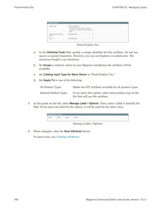 Fixed Product Tax CHAPTER 52:  Managing Taxes
760 Magento Community Edition User Guide, Version 1.9.2.1
Fixed Product Tax
a. In the Attribute Code field, specify a unique identifier for this attribute. Do not use
spaces or special characters. However, you can use hyphens or underscores. The
maximum length is 30 characters.
b. Set Scope to indicate where in your Magento installation the attribute will be
available.
c. Set Catalog Input Type for Store Owner to “Fixed Product Tax.”
d. Set Apply To to one of the following:
All Product Types Makes the FPT attribute available for all product types.
Selected Product Types If you select this option, select each product type in the
list that will use the attribute.
3. In the panel on the left, select Manage Label / Options. Then, enter a label to identify the
field. If you enter one label for the Admin, it will be used for the other views.
Manage Label / Options
4. When complete, click the Save Attribute button.
To learn more, see: Creating Attributes.
 