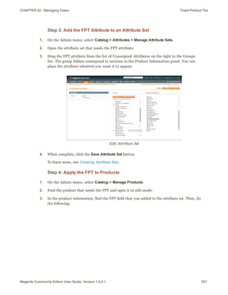 CHAPTER 52:  Managing Taxes Fixed Product Tax
Step 3: Add the FPT Attribute to an Attribute Set
1. On the Admin menu, select Catalog > Attributes > Manage Attribute Sets.
2. Open the attribute set that needs the FPT attribute.
3. Drag the FPT attribute from the list of Unassigned Attributes on the right to the Groups
list. The group folders correspond to sections in the Product Information panel. You can
place the attribute wherever you want it to appear.
Edit Attribute Set
4. When complete, click the Save Attribute Set button.
To learn more, see: Creating Attribute Sets.
Step 4: Apply the FPT to Products
1. On the Admin menu, select Catalog > Manage Products.
2. Find the product that needs the FPT and open it in edit mode.
3. In the product information, find the FPT field that you added to the attribute set. Then, do
the following:
761Magento Community Edition User Guide, Version 1.9.2.1
 