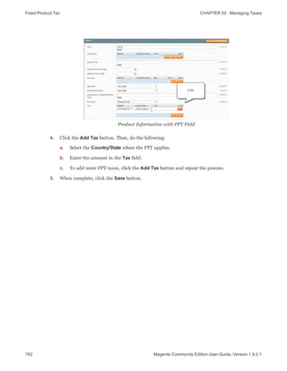 Fixed Product Tax CHAPTER 52:  Managing Taxes
762 Magento Community Edition User Guide, Version 1.9.2.1
Product Information with FPT Field
4. Click the Add Tax button. Then, do the following:
a. Select the Country/State where the FPT applies.
b. Enter the amount in the Tax field.
c. To add more FPT taxes, click the Add Tax button and repeat the process.
5. When complete, click the Save button.
 