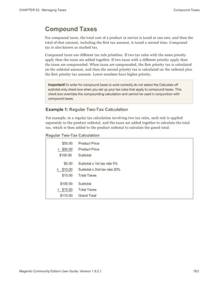 CHAPTER 52:  Managing Taxes Compound Taxes
Compound Taxes
For compound taxes, the total cost of a product or service is taxed at one rate, and then the
total of that amount, including the first tax amount, is taxed a second time. Compound
tax is also known as stacked tax.
Compound taxes use different tax rule priorities. If two tax rules with the same priority
apply then the taxes are added together. If two taxes with a different priority apply then
the taxes are compounded. When taxes are compounded, the first priority tax is calculated
on the subtotal amount, and then the second priority tax is calculated on the subtotal plus
the first priority tax amount. Lower numbers have higher priority.
Important! In order for compound taxes to work correctly do not select the Calculate off
subtotal only check box when you set up your tax rules that apply to compound taxes. This
check box overrides the compounding calculation and cannot be used in conjunction with
compound taxes.
Example 1: Regular Two-Tax Calculation
For example, in a regular tax calculation involving two tax rules, each rule is applied
separately to the product subtotal, and the taxes are added together to calculate the total
tax, which is then added to the product subtotal to calculate the grand total:
$50.00
+   $50.00
$100.00
Product Price
Product Price
Subtotal
$5.00
+    $10.00
$15.00
Subtotal x 1st tax rate 5%
Subtotal x 2nd tax rate 20%
Total Taxes
$100.00
+   $15.00
$115.00
Subtotal
Total Taxes
Grand Total
Regular Two-Tax Calculation
763Magento Community Edition User Guide, Version 1.9.2.1
 