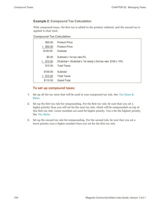 Compound Taxes CHAPTER 52:  Managing Taxes
764 Magento Community Edition User Guide, Version 1.9.2.1
Example 2: Compound Tax Calculation
With compound taxes, the first tax is added to the product subtotal, and the second tax is
applied to that total:
$50.00
+   $50.00
$100.00
Product Price
Product Price
Subtotal
$5.00
+    $10.50
$15.50
Subtotal x 1st tax rate 5%
[Subtotal + (Subtotal x 1st rate)] x 2nd tax rate: $105 x 10%
Total Taxes
$100.00
+   $15.50
$115.50
Subtotal
Total Taxes
Grand Total
Compound Tax Calculation
To set up compound taxes:
1. Set up all the tax rates that will be used in your compound tax rule. See: Tax Zones &
Rates.
2. Set up the first tax rule for compounding. For the first tax rule, be sure that you set a
higher priority than you will set for the next tax rule, which will be compounded on top of
this first tax rule. Lower numbers are used for higher priority. Use 0 for the highest priority.
See: Tax Rules.
3. Set up the second tax rule for compounding. For the second rule, be sure that you set a
lower priority (use a higher number) than you set for the first tax rule.
 