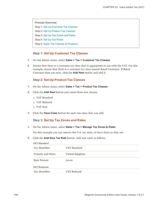 CHAPTER 53:  Value Added Tax (VAT)
Process Overview:
Step 1: Set Up Customer Tax Classes
Step 2: Set Up Product Tax Classes
Step 3: Set Up Tax Zones and Rates
Step 4: Set Up Tax Rules
Step 5: Apply Tax Classes to Products
Step 1: Set Up Customer Tax Classes
1. On the Admin menu, select Sales > Tax > Customer Tax Classes.
2. Ensure that there is a customer tax class that is appropriate to use with the VAT. For this
example, ensure that there is a customer tax class named Retail Customer. If Retail
Customer does not exist, click the Add New button and add it.
Step 2: Set Up Product Tax Classes
1. On the Admin menu, select Sales > Tax > Product Tax Classes.
2. Click the Add New button and create three new classes:
l VAT Standard
l VAT Reduced
l VAT Zero
3. Click the Save Class button for each new class that you add.
Step 3: Set Up Tax Zones and Rates
1. On the Admin menu, select Sales > Tax > Manage Tax Zones & Rates.
For this example you can remove the U.S. tax rates, or leave them as they are.
2. Click the Add New Tax Rate button. Add new rates as follows:
Tax Identifier: VAT Standard
Country and State: United Kingdom
Rate Percent: 20.00
VAT Standard
Tax Identifier: VAT Reduced
VAT Reduced
766 Magento Community Edition User Guide, Version 1.9.2.1
 