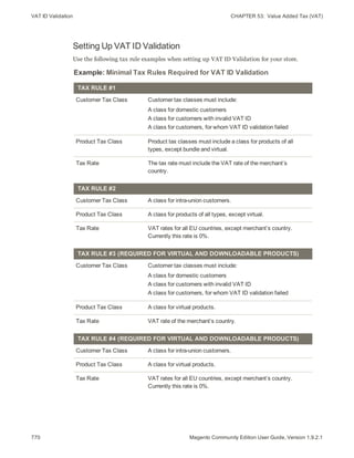 VAT ID Validation CHAPTER 53:  Value Added Tax (VAT)
770 Magento Community Edition User Guide, Version 1.9.2.1
Setting Up VAT ID Validation
Use the following tax rule examples when setting up VAT ID Validation for your store.
Example: Minimal Tax Rules Required for VAT ID Validation
TAX RULE #1
Customer Tax Class Customer tax classes must include:
A class for domestic customers
A class for customers with invalid VAT ID
A class for customers, for whom VAT ID validation failed
Product Tax Class Product tax classes must include a class for products of all
types, except bundle and virtual.
Tax Rate The tax rate must include the VAT rate of the merchant’s
country.
TAX RULE #2
Customer Tax Class A class for intra-union customers.
Product Tax Class A class for products of all types, except virtual.
Tax Rate VAT rates for all EU countries, except merchant’s country.
Currently this rate is 0%.
TAX RULE #3 (REQUIRED FOR VIRTUAL AND DOWNLOADABLE PRODUCTS)
Customer Tax Class Customer tax classes must include:
A class for domestic customers
A class for customers with invalid VAT ID
A class for customers, for whom VAT ID validation failed
Product Tax Class A class for virtual products.
Tax Rate VAT rate of the merchant’s country.
TAX RULE #4 (REQUIRED FOR VIRTUAL AND DOWNLOADABLE PRODUCTS)
Customer Tax Class A class for intra-union customers.
Product Tax Class A class for virtual products.
Tax Rate VAT rates for all EU countries, except merchant’s country.
Currently this rate is 0%.
 