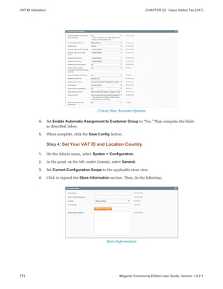 VAT ID Validation CHAPTER 53:  Value Added Tax (VAT)
772 Magento Community Edition User Guide, Version 1.9.2.1
Create New Account Options
4. Set Enable Automatic Assignment to Customer Group to “Yes.” Then complete the fields
as described below.
5. When complete, click the Save Config button.
Step 4: Set Your VAT ID and Location Country
1. On the Admin menu, select System > Configuration.
2. In the panel on the left, under General, select General.
3. Set Current Configuration Scope to the applicable store view.
4. Click to expand the Store Information section. Then, do the following:
Store Information
 