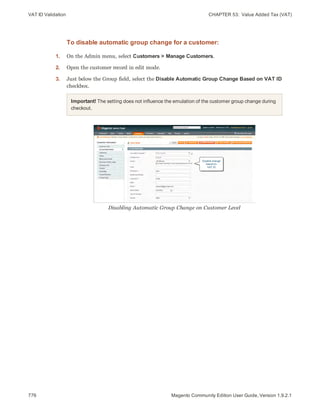 VAT ID Validation CHAPTER 53:  Value Added Tax (VAT)
776 Magento Community Edition User Guide, Version 1.9.2.1
To disable automatic group change for a customer:
1. On the Admin menu, select Customers > Manage Customers.
2. Open the customer record in edit mode.
3. Just below the Group field, select the Disable Automatic Group Change Based on VAT ID
checkbox.
Important! The setting does not influence the emulation of the customer group change during
checkout.
Disabling Automatic Group Change on Customer Level
 