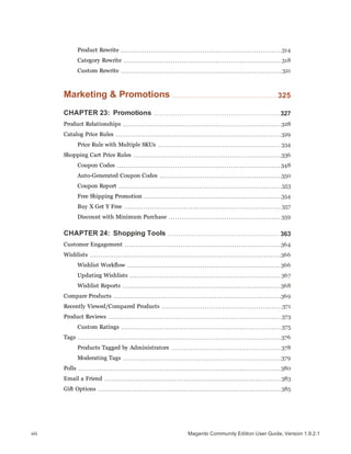 Product Rewrite 314
Category Rewrite 318
Custom Rewrite 321
Marketing & Promotions 325
CHAPTER 23: Promotions 327
Product Relationships 328
Catalog Price Rules 329
Price Rule with Multiple SKUs 334
Shopping Cart Price Rules 336
Coupon Codes 348
Auto-Generated Coupon Codes 350
Coupon Report 353
Free Shipping Promotion 354
Buy X Get Y Free 357
Discount with Minimum Purchase 359
CHAPTER 24: Shopping Tools 363
Customer Engagement 364
Wishlists 366
Wishlist Workflow 366
Updating Wishlists 367
Wishlist Reports 368
Compare Products 369
Recently Viewed/Compared Products 371
Product Reviews 373
Custom Ratings 375
Tags 376
Products Tagged by Administrators 378
Moderating Tags 379
Polls 380
Email a Friend 383
Gift Options 385
Magento Community Edition User Guide, Version 1.9.2.1viii
 