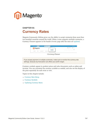 797Magento Community Edition User Guide, Version 1.9.2.1
CHAPTER 55:
Currency Rates
Magento Community Edition gives you the ability to accept currencies from more than
two hundred countries around the world. When a store supports multiple currencies, a
Currency Chooser appears in the header of every page after the rates are updated.
Currency Chooser
If you accept payment in multiple currencies, make sure to monitor the currency rate
settings, because any fluctuation can affect your profit margin.
Currency symbols appear in product prices and sales documents such as orders and
invoices. You can customize the currency symbols as needed, and also set the display of
the price separately for each store or view.
Topics in this chapter include:
l Currency Rate Setup
l Currency Symbols
l Updating Currency Rates
 