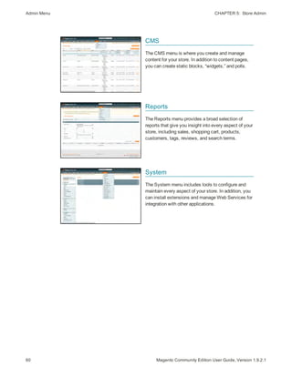 Admin Menu CHAPTER 5:  Store Admin
60 Magento Community Edition User Guide, Version 1.9.2.1
CMS
The CMS menu is where you create and manage
content for your store. In addition to content pages,
you can create static blocks, “widgets,” and polls.
Reports
The Reports menu provides a broad selection of
reports that give you insight into every aspect of your
store, including sales, shopping cart, products,
customers, tags, reviews, and search terms.
System
The System menu includes tools to configure and
maintain every aspect of your store. In addition, you
can install extensions and manage Web Services for
integration with other applications.
 