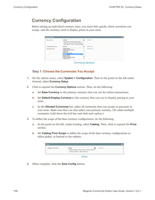 Currency Configuration CHAPTER 55:  Currency Rates
798 Magento Community Edition User Guide, Version 1.9.2.1
Currency Configuration
Before setting up individual currency rates, you must first specify which currencies you
accept, and the currency used to display prices in your store.
Currency Options
Step 1: Choose the Currencies You Accept
1. On the Admin menu, select System > Configuration. Then in the panel on the left under
General, select Currency Setup.
2. Click to expand the Currency Options section. Then, do the following:
a. Set Base Currency to the primary currency that you use for online transactions.
b. Set Default Display Currency to the currency that you use to display pricing in your
store.
c. In the Allowed Currencies list, select all currencies that you accept as payment in
your store. Make sure that you also select your primary currency. (To select multiple
currencies, hold down the Ctrl key and click each option.)
3. To define the scope of the base currency configuration, do the following:
a. In the panel on the left, under Catalog, select Catalog. Then, click to expand the Price
section.
b. Set Catalog Price Scope to define the scope of the base currency configuration as
either global, or limited to the website.
Price
4. When complete, click the Save Config button.
 