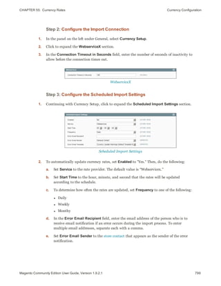 CHAPTER 55:  Currency Rates Currency Configuration
Step 2: Configure the Import Connection
1. In the panel on the left under General, select Currency Setup.
2. Click to expand the WebserviceX section.
3. In the Connection Timeout in Seconds field, enter the number of seconds of inactivity to
allow before the connection times out.
WebserviceX
Step 3: Configure the Scheduled Import Settings
1. Continuing with Currency Setup, click to expand the Scheduled Import Settings section.
Scheduled Import Settings
2. To automatically update currency rates, set Enabled to "Yes." Then, do the following:
a. Set Service to the rate provider. The default value is “Webservicex.”
b. Set Start Time to the hour, minute, and second that the rates will be updated
according to the schedule.
c. To determine how often the rates are updated, set Frequency to one of the following:
l Daily
l Weekly
l Monthy
d. In the Error Email Recipient field, enter the email address of the person who is to
receive email notification if an error occurs during the import process. To enter
multiple email addresses, separate each with a comma.
e. Set Error Email Sender to the store contact that appears as the sender of the error
notification.
799Magento Community Edition User Guide, Version 1.9.2.1
 
