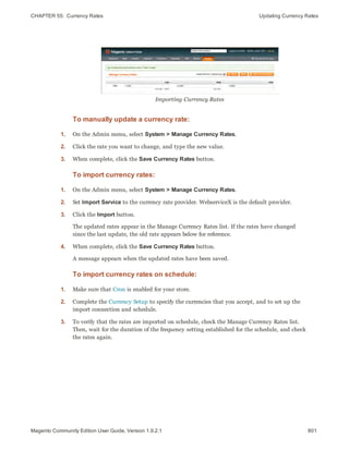 CHAPTER 55:  Currency Rates Updating Currency Rates
Importing Currency Rates
To manually update a currency rate:
1. On the Admin menu, select System > Manage Currency Rates.
2. Click the rate you want to change, and type the new value.
3. When complete, click the Save Currency Rates button.
To import currency rates:
1. On the Admin menu, select System > Manage Currency Rates.
2. Set Import Service to the currency rate provider. WebserviceX is the default provider.
3. Click the Import button.
The updated rates appear in the Manage Currency Rates list. If the rates have changed
since the last update, the old rate appears below for reference.
4. When complete, click the Save Currency Rates button.
A message appears when the updated rates have been saved.
To import currency rates on schedule:
1. Make sure that Cron is enabled for your store.
2. Complete the Currency Setup to specify the currencies that you accept, and to set up the
import connection and schedule.
3. To verify that the rates are imported on schedule, check the Manage Currency Rates list.
Then, wait for the duration of the frequency setting established for the schedule, and check
the rates again.
801Magento Community Edition User Guide, Version 1.9.2.1
 