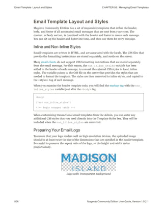 Email Template Layout and Styles CHAPTER 56:  Managing Email Templates
806 Magento Community Edition User Guide, Version 1.9.2.1
Email Template Layout and Styles
Magento Community Edition has a set of responsive templates that define the header,
body, and footer of all automated email messages that are sent from your store. The
content, or body section, is combined with the header and footer to create each message.
You can set up the header and footer one time, and then use them for every message.
Inline and Non-Inline Styles
Email templates are written in HTML, and are associated with the locale. The CSS files that
provide the formatting instructions are stored separately, and reside on the server.
Many email clients do not support CSS formatting instructions that are stored separately
from the email message. For this reason, the non_inline_styles variable has been
added to the header of each message, to convert the external CSS styles to local, inline
styles. The variable points to the CSS file on the server that provides the styles that are
needed to format the template. The styles are then converted to inline styles, and copied to
the <styles> tag of each message.
When you examine the header template code, you will find the markup tag with the non_
inline_styles variable just after the <body> tag.
<body>
{{var non_inline_styles}}
<!-- Begin wrapper table -->
When customizing transactional email templates from the Admin, you can enter any
additional CSS styles that you need directly into the Template Styles box. They will be
included when the non_inline_styles are converted.
Preparing Your Email Logo
To ensure that your logo renders well on high-resolution devices, the uploaded image
should be at least twice the size of the dimensions that are specified in the header template.
Be careful to preserve the aspect ratio of the logo, so the height and width resize
proportionally.
Logo with Transparent Background
 