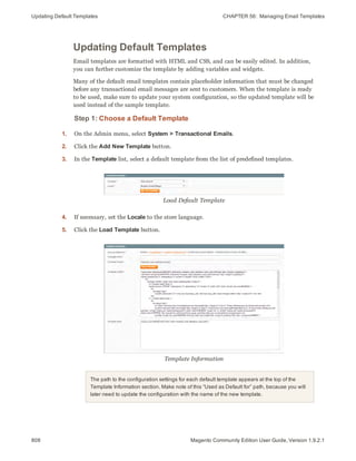 Updating Default Templates CHAPTER 56:  Managing Email Templates
808 Magento Community Edition User Guide, Version 1.9.2.1
Updating Default Templates
Email templates are formatted with HTML and CSS, and can be easily edited. In addition,
you can further customize the template by adding variables and widgets.
Many of the default email templates contain placeholder information that must be changed
before any transactional email messages are sent to customers. When the template is ready
to be used, make sure to update your system configuration, so the updated template will be
used instead of the sample template.
Step 1: Choose a Default Template
1. On the Admin menu, select System > Transactional Emails.
2. Click the Add New Template button.
3. In the Template list, select a default template from the list of predefined templates.
Load Default Template
4. If necessary, set the Locale to the store language.
5. Click the Load Template button.
Template Information
The path to the configuration settings for each default template appears at the top of the
Template Information section. Make note of this “Used as Default for” path, because you will
later need to update the configuration with the name of the new template.
 