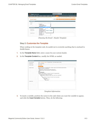 CHAPTER 56:  Managing Email Templates Custom Email Templates
Choosing the Email - Header Template
Step 2: Customize the Template
When working in the template code, be careful not to overwrite anything that is enclosed in
double braces.
1. In the Template Name field, enter a name for your custom header.
2. In the Template Content box, modify the HTML as needed.
Template Information
3. To insert a variable, position the cursor in the code where you want the variable to appear,
and click the Insert Variable button. Then, do the following:
813Magento Community Edition User Guide, Version 1.9.2.1
 