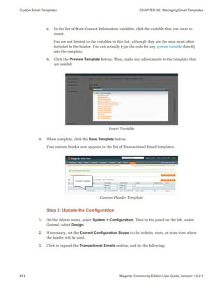 Custom Email Templates CHAPTER 56:  Managing Email Templates
814 Magento Community Edition User Guide, Version 1.9.2.1
a. In the list of Store Contact Information variables, click the variable that you want to
insert.
You are not limited to the variables in this list, although they are the ones most often
included in the header. You can actually type the code for any system variable directly
into the template.
b. Click the Preview Template button. Then, make any adjustments to the template that
are needed.
Insert Variable
4. When complete, click the Save Template button.
Your custom header now appears in the list of Transactional Email templates.
Custom Header Template
Step 3: Update the Configuration
1. On the Admin menu, select System > Configuration. Then in the panel on the left, under
General, select Design.
2. If necessary, set the Current Configuration Scope to the website, store, or store view where
the header will be used.
3. Click to expand the Transactional Emails section, and do the following:
 