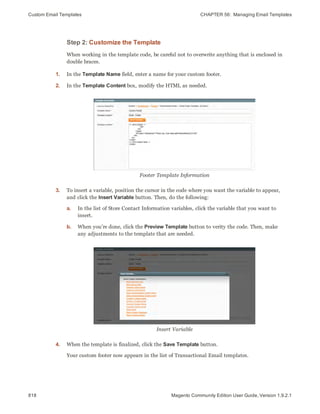 Custom Email Templates CHAPTER 56:  Managing Email Templates
818 Magento Community Edition User Guide, Version 1.9.2.1
Step 2: Customize the Template
When working in the template code, be careful not to overwrite anything that is enclosed in
double braces.
1. In the Template Name field, enter a name for your custom footer.
2. In the Template Content box, modify the HTML as needed.
Footer Template Information
3. To insert a variable, position the cursor in the code where you want the variable to appear,
and click the Insert Variable button. Then, do the following:
a. In the list of Store Contact Information variables, click the variable that you want to
insert.
b. When you’re done, click the Preview Template button to verity the code. Then, make
any adjustments to the template that are needed.
Insert Variable
4. When the template is finalized, click the Save Template button.
Your custom footer now appears in the list of Transactional Email templates.
 