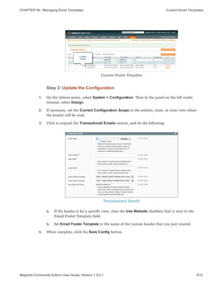 CHAPTER 56:  Managing Email Templates Custom Email Templates
Custom Footer Template
Step 3: Update the Configuration
1. On the Admin menu, select System > Configuration. Then in the panel on the left under
General, select Design.
2. If necessary, set the Current Configuration Scope to the website, store, or store view where
the header will be used.
3. Click to expand the Transactional Emails section, and do the following:
Transactional Emails
a. If the header is for a specific view, clear the Use Website checkbox that is next to the
Email Footer Template field.
b. Set Email Footer Template to the name of the custom header that you just created.
4. When complete, click the Save Config button.
819Magento Community Edition User Guide, Version 1.9.2.1
 