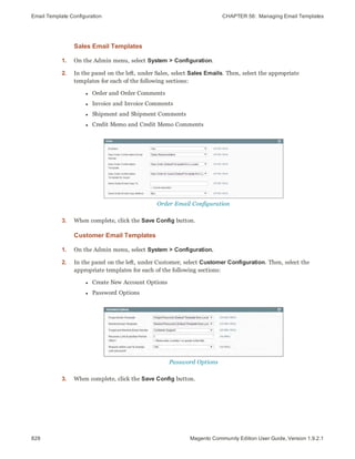 Email Template Configuration CHAPTER 56:  Managing Email Templates
828 Magento Community Edition User Guide, Version 1.9.2.1
Sales Email Templates
1. On the Admin menu, select System > Configuration.
2. In the panel on the left, under Sales, select Sales Emails. Then, select the appropriate
templates for each of the following sections:
l Order and Order Comments
l Invoice and Invoice Comments
l Shipment and Shipment Comments
l Credit Memo and Credit Memo Comments
Order Email Configuration
3. When complete, click the Save Config button.
Customer Email Templates
1. On the Admin menu, select System > Configuration.
2. In the panel on the left, under Customer, select Customer Configuration. Then, select the
appropriate templates for each of the following sections:
l Create New Account Options
l Password Options
Password Options
3. When complete, click the Save Config button.
 