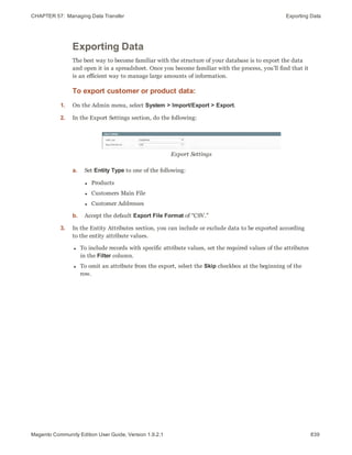CHAPTER 57:  Managing Data Transfer Exporting Data
Exporting Data
The best way to become familiar with the structure of your database is to export the data
and open it in a spreadsheet. Once you become familiar with the process, you’ll find that it
is an efficient way to manage large amounts of information.
To export customer or product data:
1. On the Admin menu, select System > Import/Export > Export.
2. In the Export Settings section, do the following:
Export Settings
a. Set Entity Type to one of the following:
l Products
l Customers Main File
l Customer Addresses
b. Accept the default Export File Format of “CSV.”
3. In the Entity Attributes section, you can include or exclude data to be exported according
to the entity attribute values.
l To include records with specific attribute values, set the required values of the attributes
in the Filter column.
l To omit an attribute from the export, select the Skip checkbox at the beginning of the
row.
839Magento Community Edition User Guide, Version 1.9.2.1
 