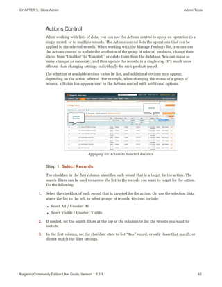 CHAPTER 5:  Store Admin Admin Tools
Actions Control
When working with lists of data, you can use the Actions control to apply an operation to a
single record, or to multiple records. The Actions control lists the operations that can be
applied to the selected records. When working with the Manage Products list, you can use
the Actions control to update the attributes of the group of selected products, change their
status from “Disabled” to “Enabled,” or delete them from the database. You can make as
many changes as necessary, and then update the records in a single step. It’s much more
efficient than changing settings individually for each product record.
The selection of available actions varies by list, and additional options may appear,
depending on the action selected. For example, when changing the status of a group of
records, a Status box appears next to the Actions control with additional options.
Applying an Action to Selected Records
Step 1: Select Records
The checkbox in the first column identifies each record that is a target for the action. The
search filters can be used to narrow the list to the records you want to target for the action.
Do the following:
1. Select the checkbox of each record that is targeted for the action. Or, use the selection links
above the list to the left, to select groups of records. Options include:
l Select All / Unselect All
l Select Visible / Unselect Visible
2. If needed, set the search filters at the top of the columns to list the records you want to
include.
3. In the first column, set the checkbox state to list “Any” record, or only those that match, or
do not match the filter settings.
65Magento Community Edition User Guide, Version 1.9.2.1
 