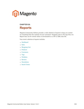 849Magento Community Edition User Guide, Version 1.9.2.1
CHAPTER 58:
Reports
Magento Community Edition provides a wide selection of reports to keep you current
on everything from the contents of your customers’ shopping carts to the tags they use.
Report data can be viewed online or downloaded as a CSV or XML data file.
Your store’s selection of reports includes:
l Dashboard
l Sales
l Shopping Cart
l Products
l Customers
l Tags
l Wishlists
l Reviews
l Newsletters
l Search Terms
 