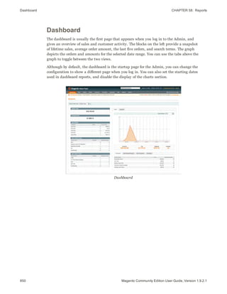 Dashboard CHAPTER 58:  Reports
850 Magento Community Edition User Guide, Version 1.9.2.1
Dashboard
The dashboard is usually the first page that appears when you log in to the Admin, and
gives an overview of sales and customer activity. The blocks on the left provide a snapshot
of lifetime sales, average order amount, the last five orders, and search terms. The graph
depicts the orders and amounts for the selected date range. You can use the tabs above the
graph to toggle between the two views.
Although by default, the dashboard is the startup page for the Admin, you can change the
configuration to show a different page when you log in. You can also set the starting dates
used in dashboard reports, and disable the display of the charts section.
Dashboard
 