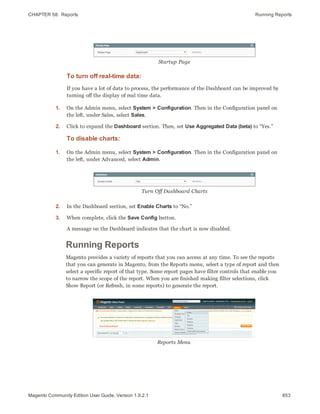 CHAPTER 58:  Reports Running Reports
Startup Page
To turn off real-time data:
If you have a lot of data to process, the performance of the Dashboard can be improved by
turning off the display of real time data.
1. On the Admin menu, select System > Configuration. Then in the Configuration panel on
the left, under Sales, select Sales.
2. Click to expand the Dashboard section. Then, set Use Aggregated Data (beta) to “Yes.”
To disable charts:
1. On the Admin menu, select System > Configuration. Then in the Configuration panel on
the left, under Advanced, select Admin.
Turn Off Dashboard Charts
2. In the Dashboard section, set Enable Charts to “No.”
3. When complete, click the Save Config button.
A message on the Dashboard indicates that the chart is now disabled.
Running Reports
Magento provides a variety of reports that you can access at any time. To see the reports
that you can generate in Magento, from the Reports menu, select a type of report and then
select a specific report of that type. Some report pages have filter controls that enable you
to narrow the scope of the report. When you are finished making filter selections, click
Show Report (or Refresh, in some reports) to generate the report.
Reports Menu
853Magento Community Edition User Guide, Version 1.9.2.1
 