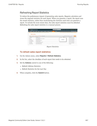 CHAPTER 58:  Reports Running Reports
Refreshing Report Statistics
To reduce the performance impact of generating sales reports, Magento calculates and
stores the required statistics for each report. When you generate a report, the report uses
the stored statistics, rather than recalculating the statistics each time you generate a
report. To include the most recent data, the sales report statistics must be refreshed.
Refreshing the sales report statistics is a manual process.
Report Statistics
To refresh sales report statistics:
1. On the Admin menu, select Reports > Refresh Statistics.
2. In the list, select the checkbox of each report that needs to be refreshed.
3. Set the Actions control to one of the following:
l Refresh Lifetime Statistics
l Refresh Statistics for the Last Day
4. When complete, click the Submit button.
857Magento Community Edition User Guide, Version 1.9.2.1
 