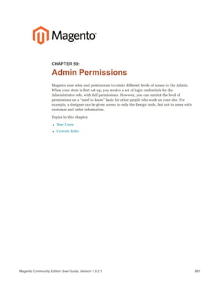 861Magento Community Edition User Guide, Version 1.9.2.1
CHAPTER 59:
Admin Permissions
Magento uses roles and permissions to create different levels of access to the Admin.
When your store is first set up, you receive a set of login credentials for the
Administrator role, with full permissions. However, you can restrict the level of
permissions on a “need to know” basis for other people who work on your site. For
example, a designer can be given access to only the Design tools, but not to areas with
customer and order information.
Topics in this chapter:
l New Users
l Custom Roles
 