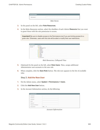CHAPTER 59:  Admin Permissions Creating Custom Roles
Role Name
3. In the panel on the left, select Role Resources.
4. In the Roles Resources section, select the checkbox of each Admin Resource that you want
to grant those with the role permission to access.
Important! Be sure to disable access to the Permissions tool if you are limiting access for a
given role. Otherwise, users with this role will be able to modify their own restrictions.
Role Resources, Collapsed View
5. (Optional) In the panel on the left, select Role Users. Then, assign additional
Administrator user accounts to the new role.
6. When complete, click the Save Role button. The role now appears in the list of available
roles
Step 2: Add the New User
1. On the Admin menu, select System > Permissions > Users.
2. Click the Add New User button.
3. In the Account Information section, do the following:
Account Information
865Magento Community Edition User Guide, Version 1.9.2.1
 