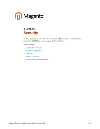 867Magento Community Edition User Guide, Version 1.9.2.1
CHAPTER 60:
Security
In this chapter, you will learn how to manage Admin sessions and credentials,
implement CAPTCHA, and manage website restrictions.
Topics include:
l Security Best Practices
l Security Configuration
l CAPTCHA
l Session Validation
l Browser Capabilities Detection
 