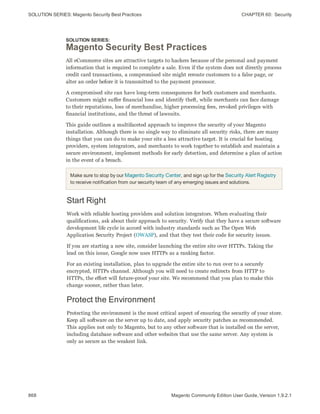 SOLUTION SERIES: Magento Security Best Practices CHAPTER 60:  Security
868 Magento Community Edition User Guide, Version 1.9.2.1
SOLUTION SERIES:
Magento Security Best Practices
All eCommerce sites are attractive targets to hackers because of the personal and payment
information that is required to complete a sale. Even if the system does not directly process
credit card transactions, a compromised site might reroute customers to a false page, or
alter an order before it is transmitted to the payment processor.
A compromised site can have long-term consequences for both customers and merchants.
Customers might suffer financial loss and identify theft, while merchants can face damage
to their reputations, loss of merchandise, higher processing fees, revoked privileges with
financial institutions, and the threat of lawsuits.
This guide outlines a multifaceted approach to improve the security of your Magento
installation. Although there is no single way to eliminate all security risks, there are many
things that you can do to make your site a less attractive target. It is crucial for hosting
providers, system integrators, and merchants to work together to establish and maintain a
secure environment, implement methods for early detection, and determine a plan of action
in the event of a breach.
Make sure to stop by our Magento Security Center, and sign up for the Security Alert Registry
to receive notification from our security team of any emerging issues and solutions.
Start Right
Work with reliable hosting providers and solution integrators. When evaluating their
qualifications, ask about their approach to security. Verify that they have a secure software
development life cycle in accord with industry standards such as The Open Web
Application Security Project (OWASP), and that they test their code for security issues.
If you are starting a new site, consider launching the entire site over HTTPs. Taking the
lead on this issue, Google now uses HTTPs as a ranking factor.
For an existing installation, plan to upgrade the entire site to run over to a securely
encrypted, HTTPs channel. Although you will need to create redirects from HTTP to
HTTPs, the effort will future-proof your site. We recommend that you plan to make this
change sooner, rather than later.
Protect the Environment
Protecting the environment is the most critical aspect of ensuring the security of your store.
Keep all software on the server up to date, and apply security patches as recommended.
This applies not only to Magento, but to any other software that is installed on the server,
including database software and other websites that use the same server. Any system is
only as secure as the weakest link.
 
