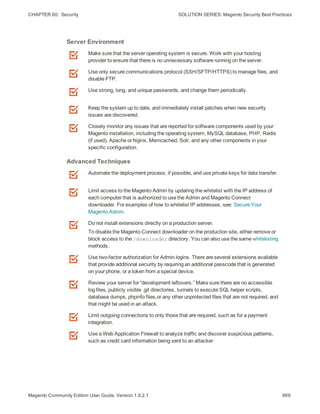 CHAPTER 60:  Security SOLUTION SERIES: Magento Security Best Practices
Make sure that the server operating system is secure. Work with your hosting
provider to ensure that there is no unnecessary software running on the server.
Use only secure communications protocol (SSH/SFTP/HTTPS) to manage files, and
disable FTP.
Use strong, long, and unique passwords, and change them periodically.
Keep the system up to date, and immediately install patches when new security
issues are discovered.
Closely monitor any issues that are reported for software components used by your
Magento installation, including the operating system, MySQL database, PHP, Redis
(if used), Apache or Nginx, Memcached, Solr, and any other components in your
specific configuration.
Server Environment
Automate the deployment process, if possible, and use private keys for data transfer.
Limit access to the Magento Admin by updating the whitelist with the IP address of
each computer that is authorized to use the Admin and Magento Connect
downloader. For examples of how to whitelist IP addresses, see: Secure Your
Magento Admin.
Do not install extensions directly on a production server.
To disable the Magento Connect downloader on the production site, either remove or
block access to the /downloader directory. You can also use the same whitelisting
methods.
Use two-factor authorization for Admin logins. There are several extensions available
that provide additional security by requiring an additional passcode that is generated
on your phone, or a token from a special device.
Review your server for “development leftovers.” Make sure there are no accessible
log files, publicly visible .git directories, tunnels to execute SQL helper scripts,
database dumps, phpinfo files,or any other unprotected files that are not required, and
that might be used in an attack.
Limit outgoing connections to only those that are required, such as for a payment
integration.
Use a Web Application Firewall to analyze traffic and discover suspicious patterns,
such as credit card information being sent to an attacker.
Advanced Techniques
869Magento Community Edition User Guide, Version 1.9.2.1
 